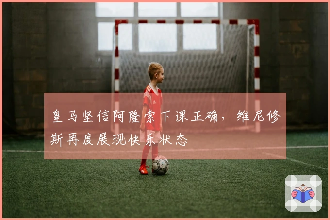 皇马坚信阿隆索下课正确，维尼修斯再度展现快乐状态