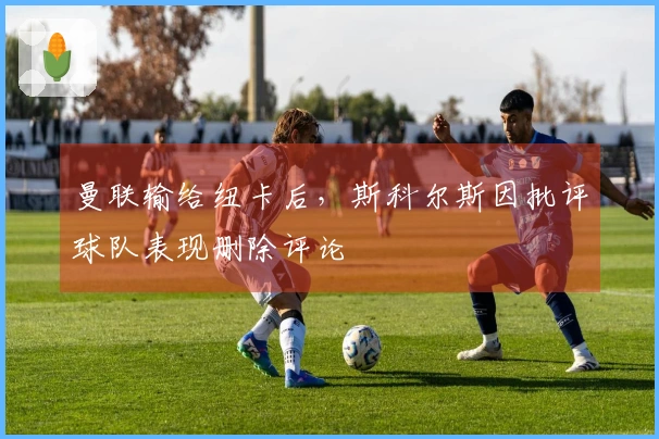 曼联输给纽卡后，斯科尔斯因批评球队表现删除评论