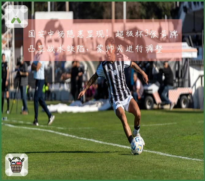 国安中场隐患显现！超级杯3张黄牌凸显战术缺陷，蒙帅或进行调整