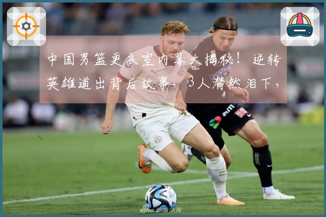 中国男篮更衣室内幕大揭秘！逆转英雄道出背后故事，3人潸然泪下，篮协主席在列