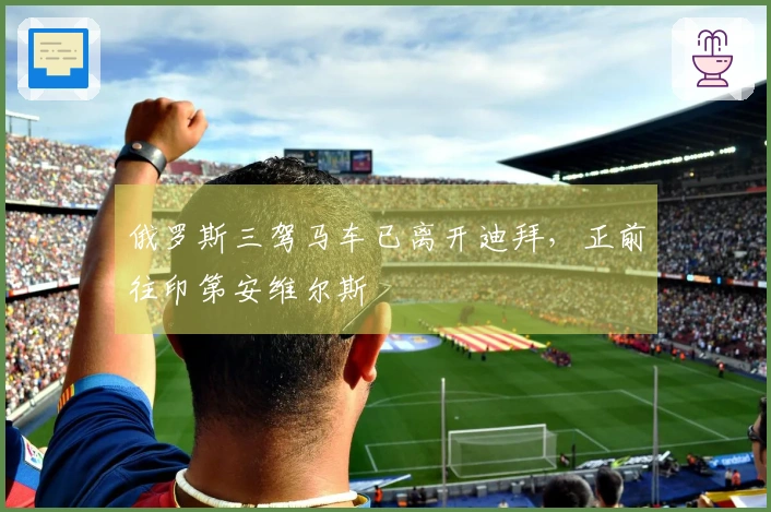 俄罗斯三驾马车已离开迪拜，正前往印第安维尔斯