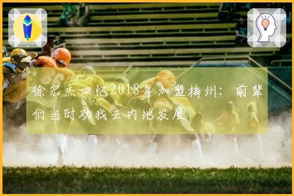 徐宏杰回忆2018年加盟梅州：前辈们当时劝我去内地发展