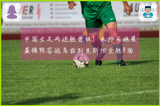 中国女足两连胜晋级！米帅或施展最强阵容战乌兹别克斯坦全胜8场