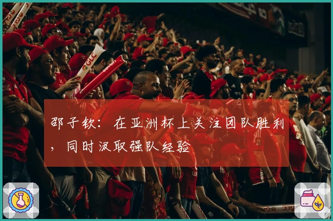 邵子钦：在亚洲杯上关注团队胜利，同时汲取强队经验