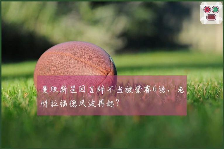 曼联新星因言辞不当被禁赛6场，老特拉福德风波再起？