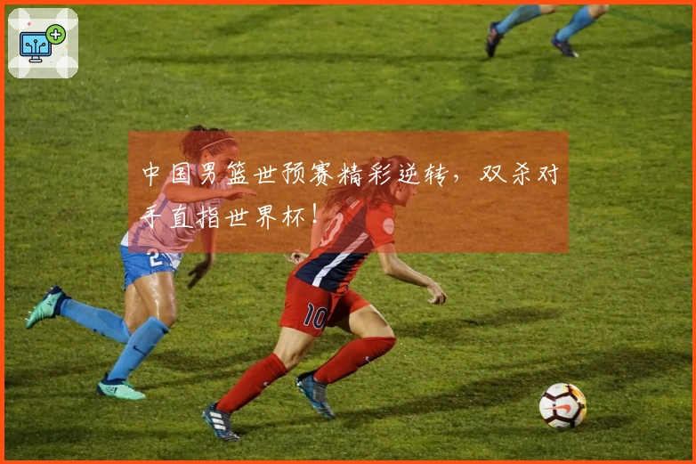 中国男篮世预赛精彩逆转，双杀对手直指世界杯！