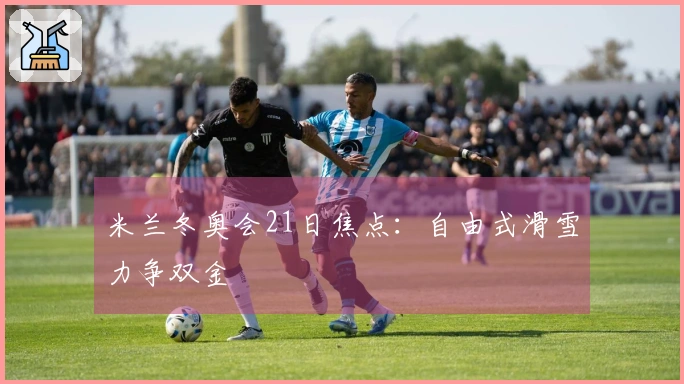 米兰冬奥会21日焦点：自由式滑雪力争双金