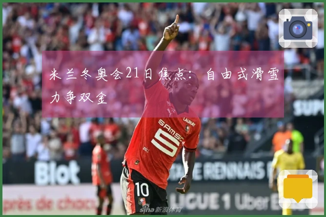 米兰冬奥会21日焦点：自由式滑雪力争双金