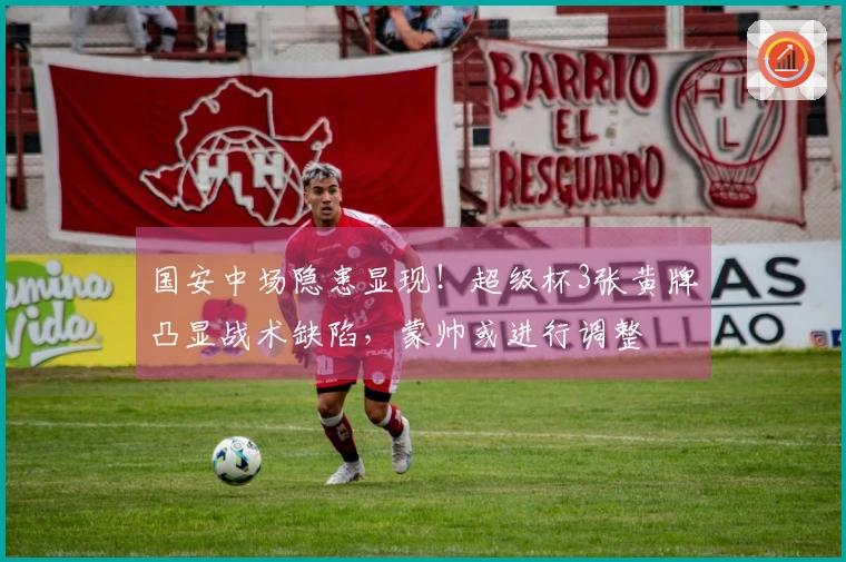 国安中场隐患显现！超级杯3张黄牌凸显战术缺陷，蒙帅或进行调整