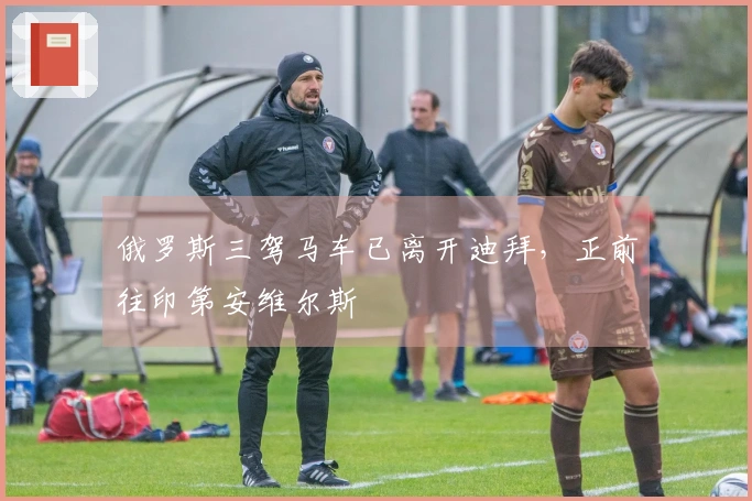 俄罗斯三驾马车已离开迪拜，正前往印第安维尔斯