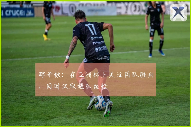 邵子钦：在亚洲杯上关注团队胜利，同时汲取强队经验