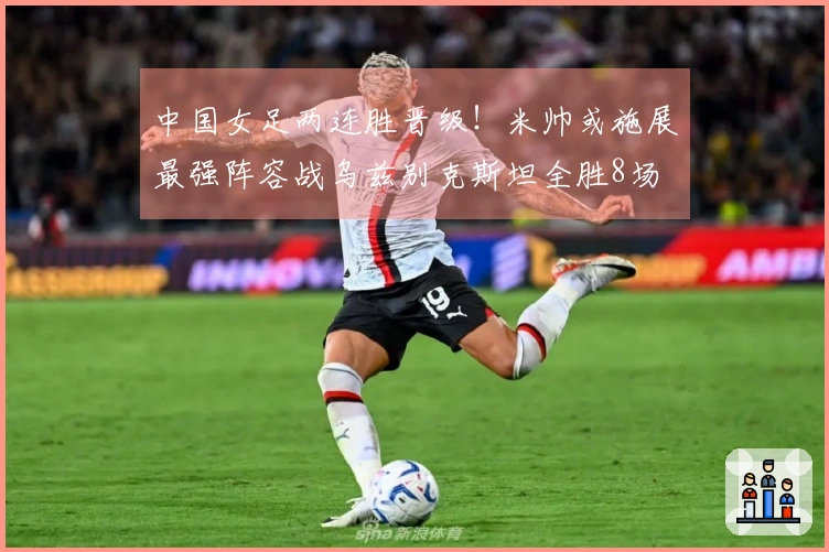 中国女足两连胜晋级！米帅或施展最强阵容战乌兹别克斯坦全胜8场