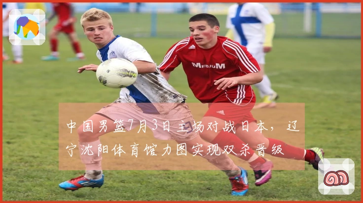 中国男篮7月3日主场对战日本，辽宁沈阳体育馆力图实现双杀晋级