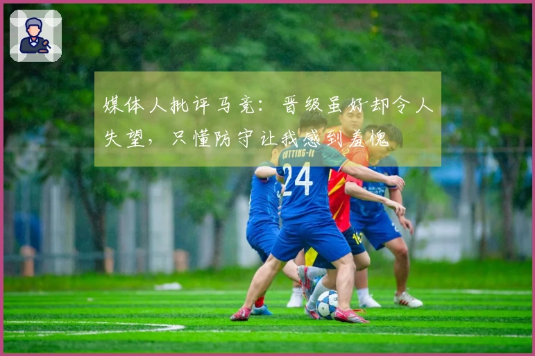 媒体人批评马竞：晋级虽好却令人失望，只懂防守让我感到羞愧